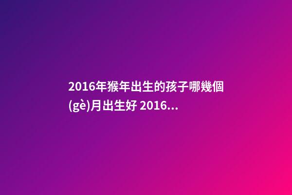 2016年猴年出生的孩子哪幾個(gè)月出生好 2016屬猴的幾月份出生運(yùn)勢(shì)好-第1張-觀點(diǎn)-玄機(jī)派